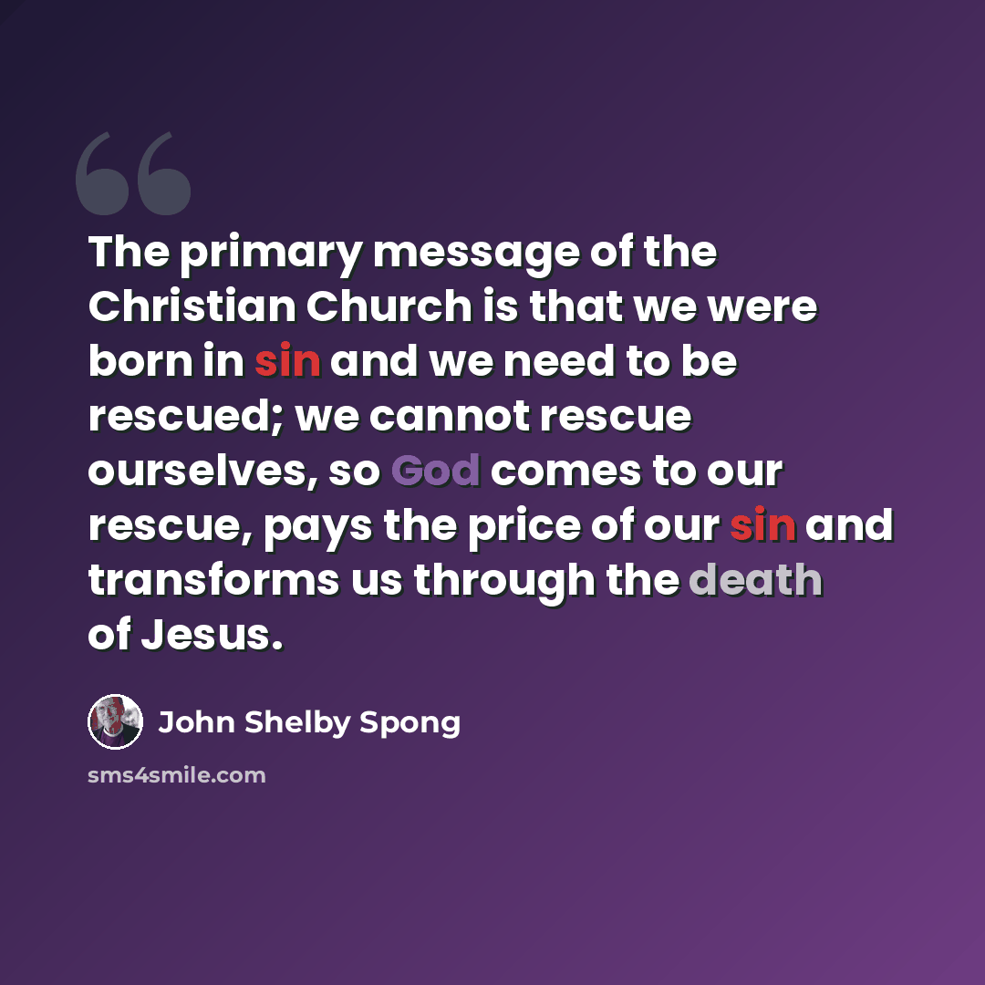 “The primary message of the Christian Church is that we were born in sin and we need to be rescued; we cannot rescue ourselves, so God comes to our rescue, pays the price of our sin and transforms us through the death of Jesus.” quote by John Shelby Spong