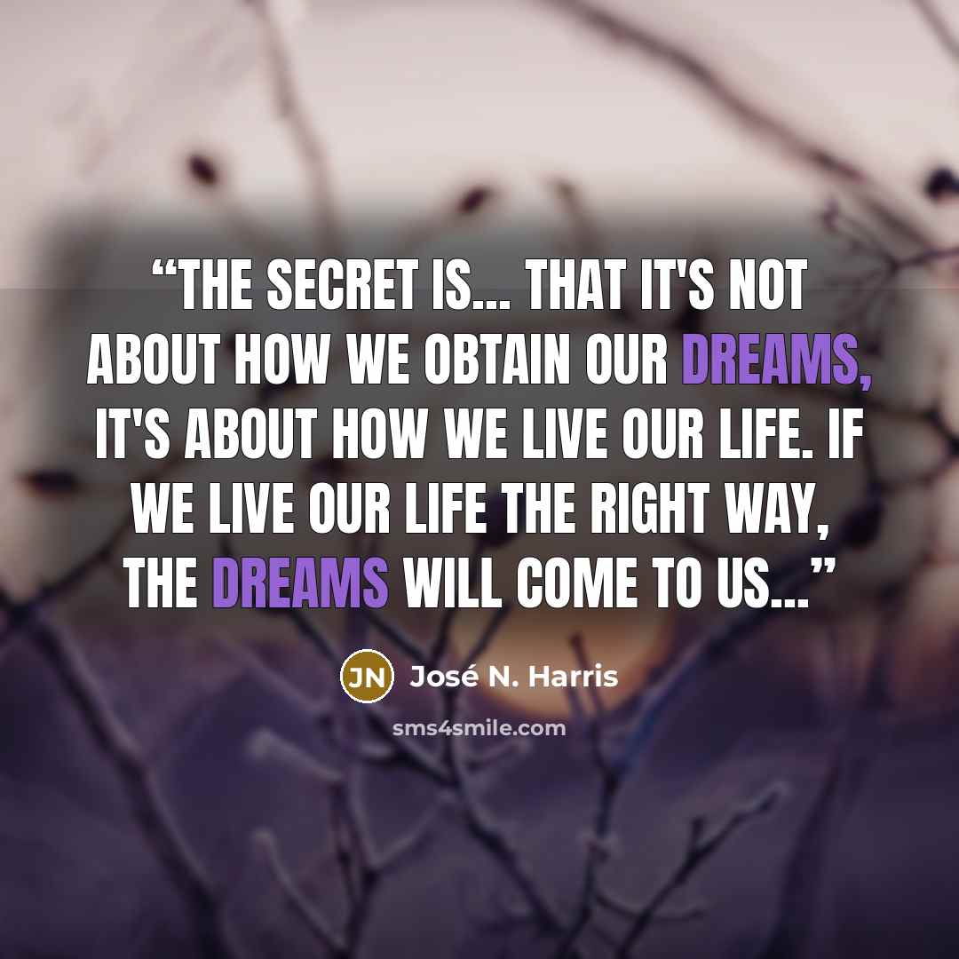 “The secret is... That it's not about how we obtain our dreams, it's about how we live our life. If we live our life the right way, the dreams will come to us...” quote by José N. Harris