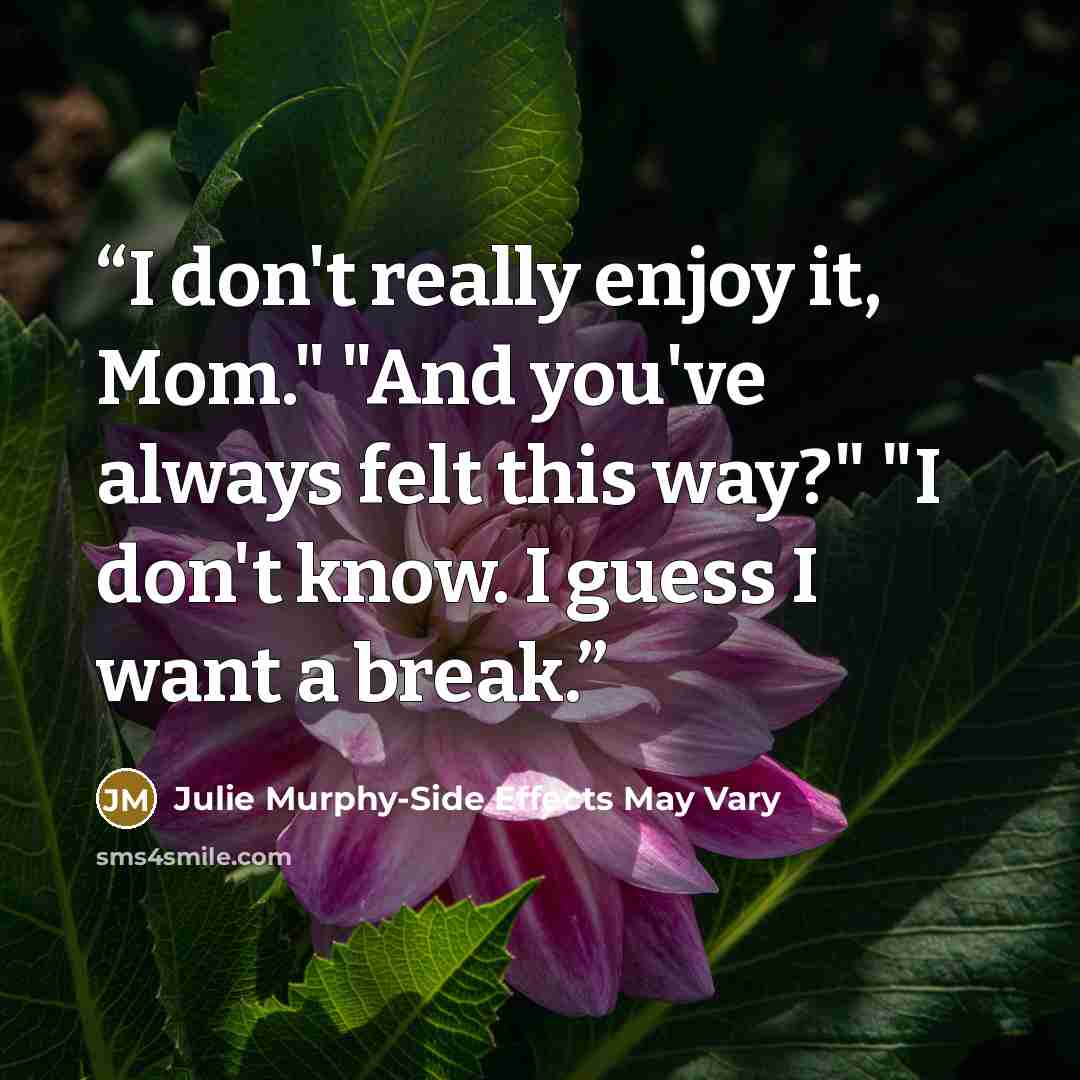 “I don't really enjoy it, Mom." "And you've always felt this way?" "I don't know. I guess I want a break.” quote by Julie Murphy-Side Effects May Vary
