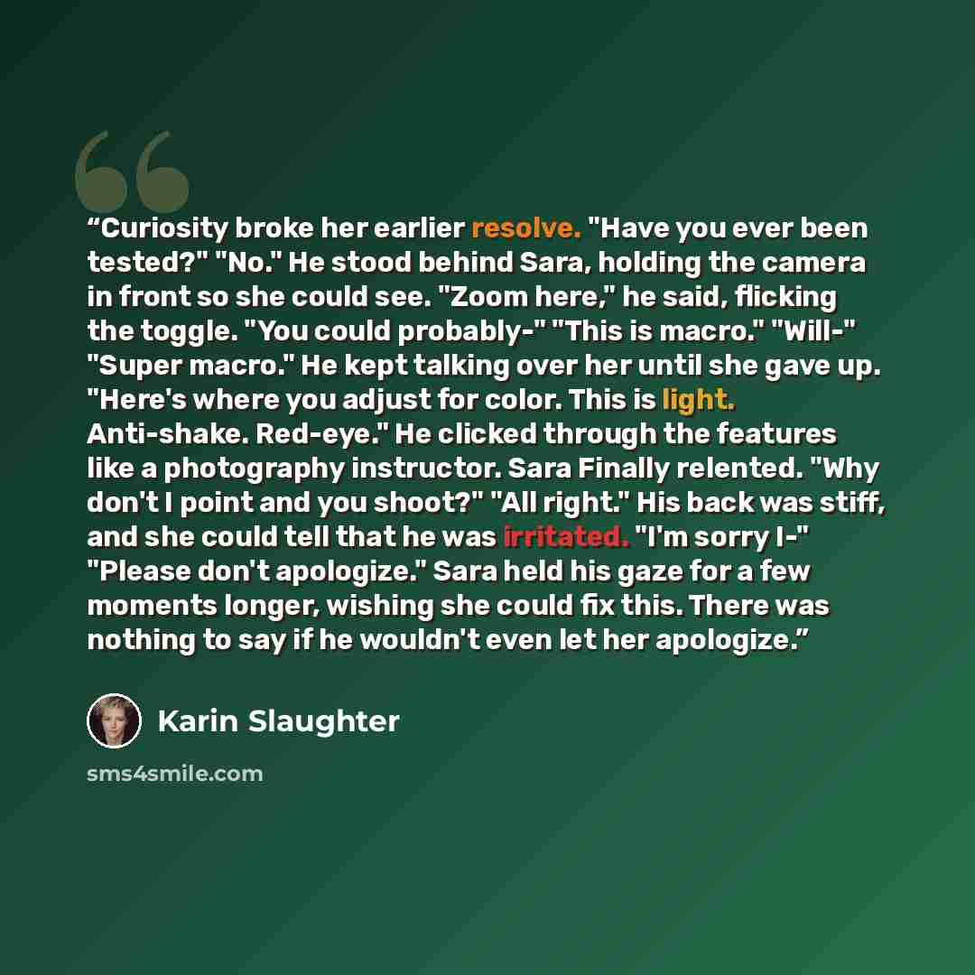 “Curiosity broke her earlier resolve. "Have you ever been tested?" "No." He stood behind Sara, holding the camera in front so she could see. "Zoom here," he said, flicking the toggle. "You could probably-" "This is macro." "Will-" "Super macro." He kept talking over her until she gave up. "Here's…” quote by Karin Slaughter