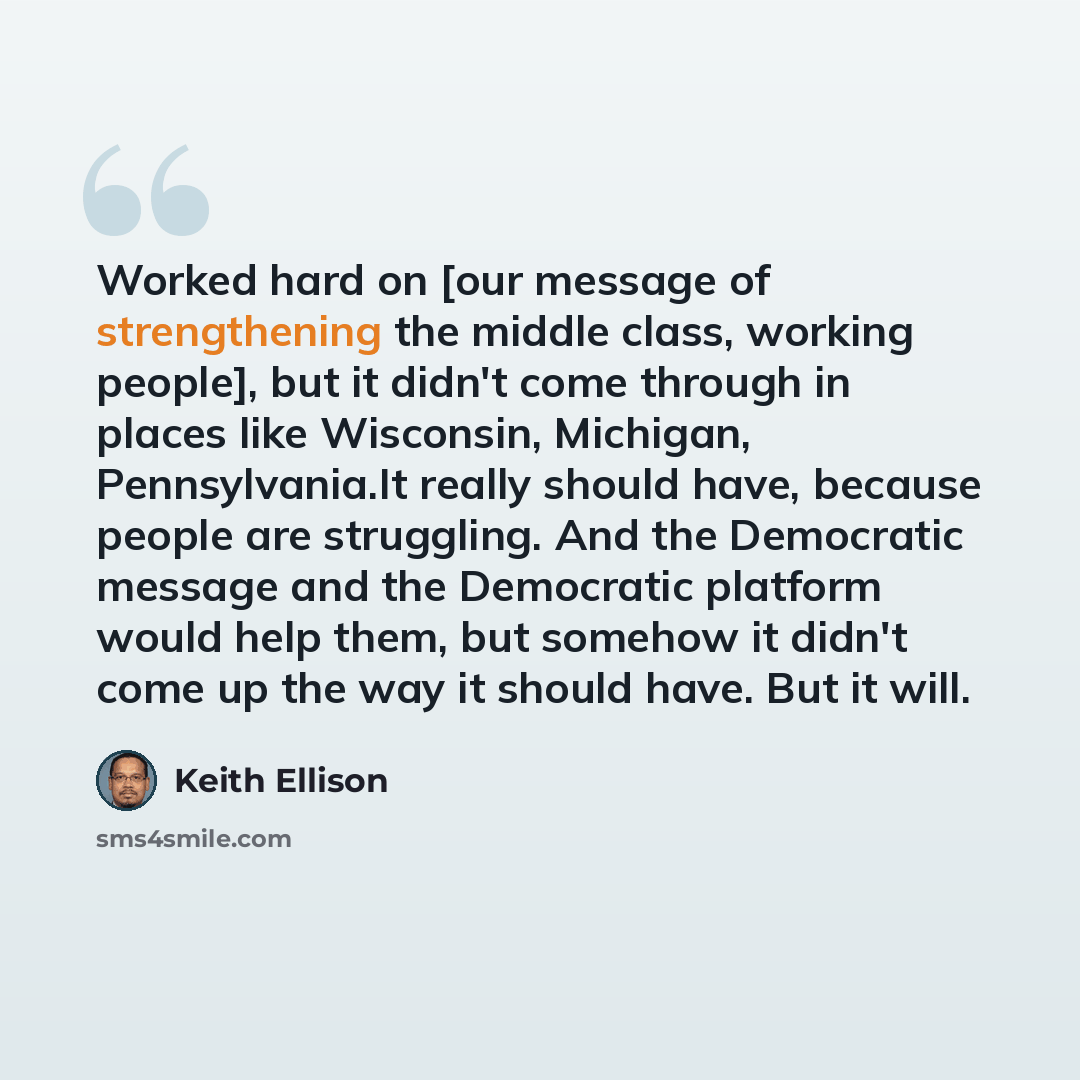 “Worked hard on [our message of strengthening the middle class, working people], but it didn't come through in places like Wisconsin, Michigan, Pennsylvania.It really should have, because people are struggling. And the Democratic message and the Democratic platform would help them, but somehow it…” quote by Keith Ellison