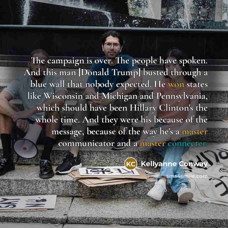 “The campaign is over. The people have spoken. And this man [Donald Trump] busted through a blue wall that nobody expected. He won states like Wisconsin and Michigan and Pennsylvania, which should have been Hillary Clinton's the whole time. And they were his because of the message, because of the…” quote by Kellyanne Conway
