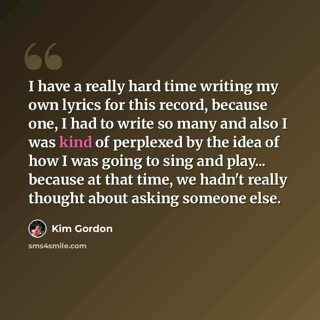 “I have a really hard time writing my own lyrics for this record, because one, I had to write so many and also I was kind of perplexed by the idea of how I was going to sing and play... because at that time, we hadn't really thought about asking someone else.” quote by Kim Gordon