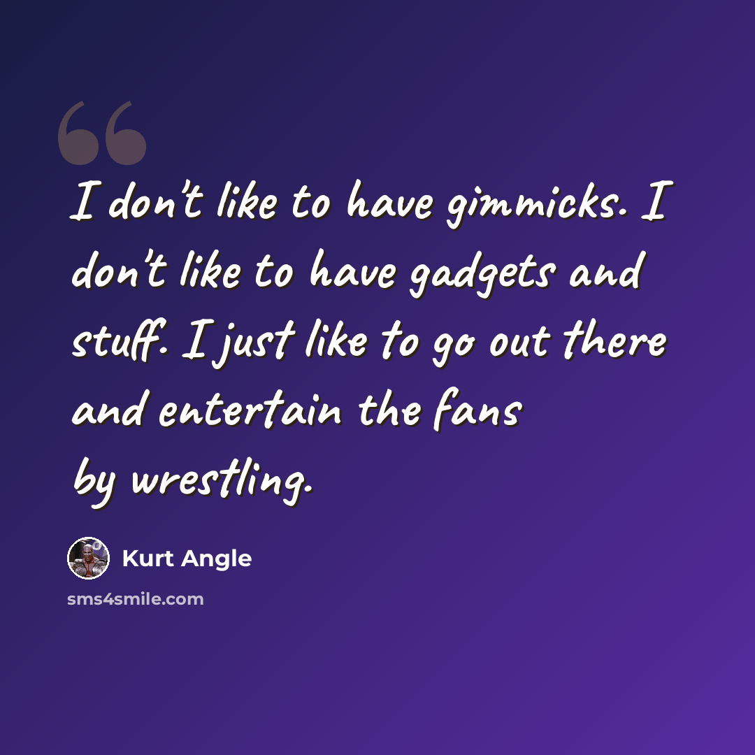 “I don't like to have gimmicks. I don't like to have gadgets and stuff. I just like to go out there and entertain the fans by wrestling.” quote by Kurt Angle