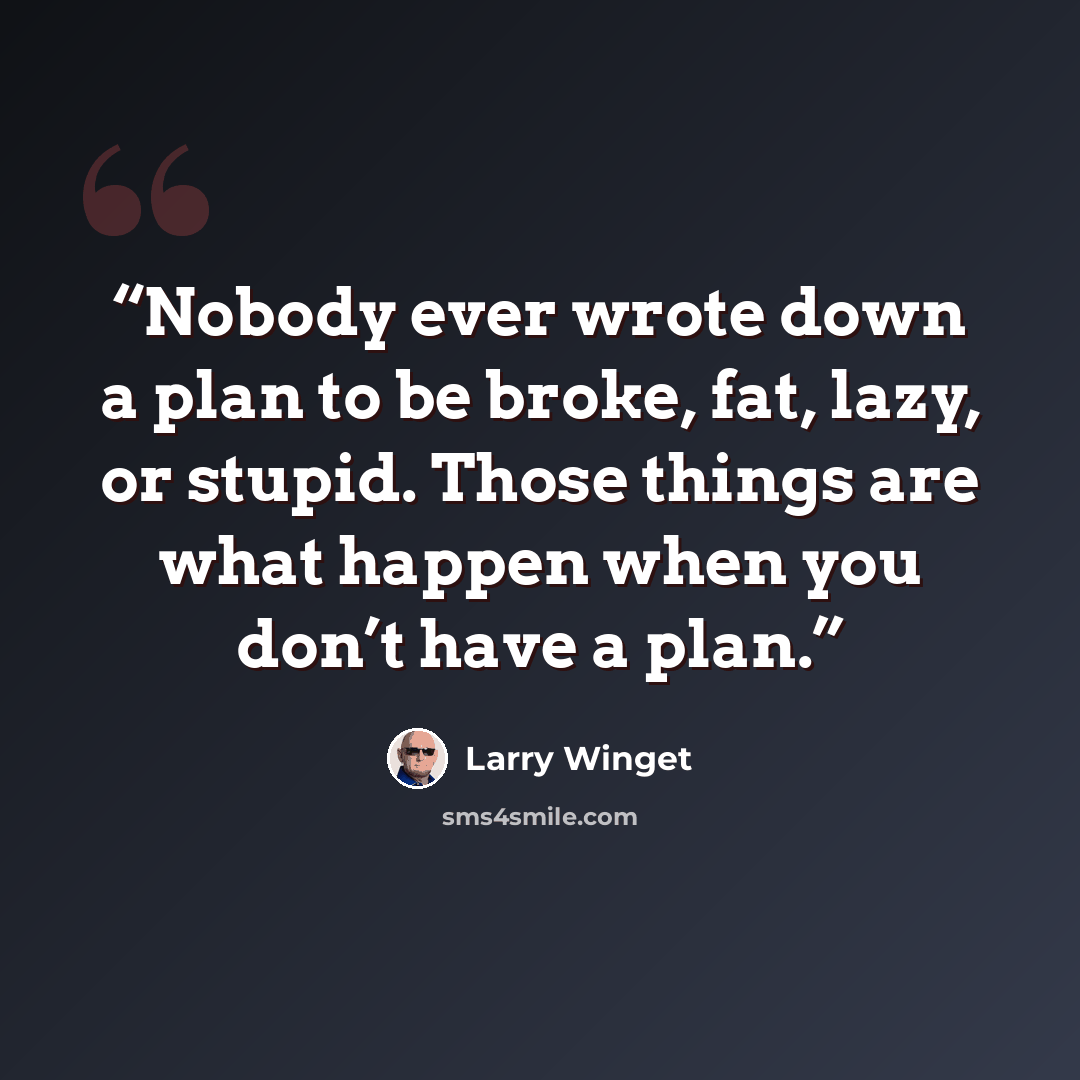 “Nobody ever wrote down a plan to be broke, fat, lazy, or stupid. Those things are what happen when you don’t have a plan.” quote by Larry Winget