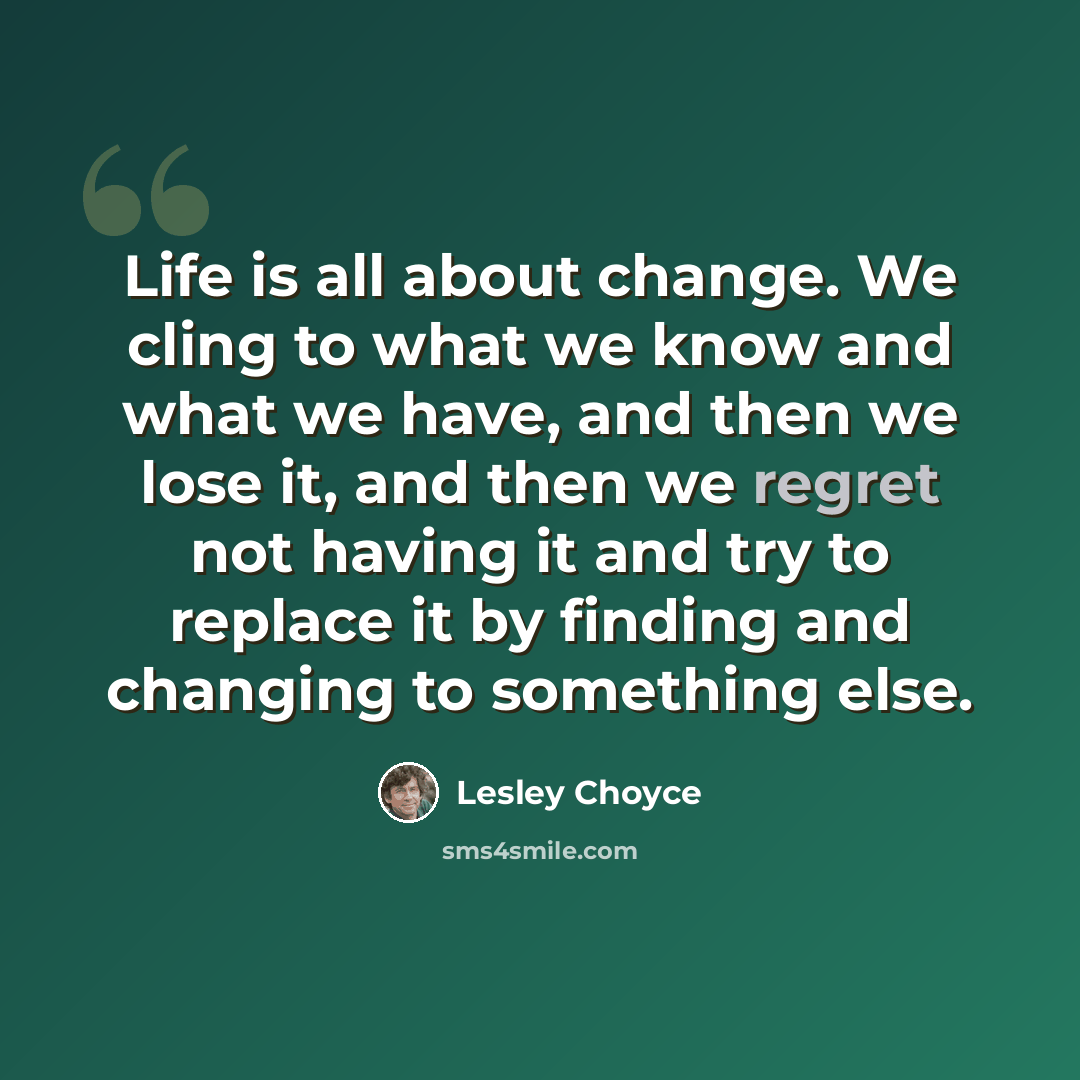 “Life is all about change. We cling to what we know and what we have, and then we lose it, and then we regret not having it and try to replace it by finding and changing to something else.” quote by Lesley Choyce