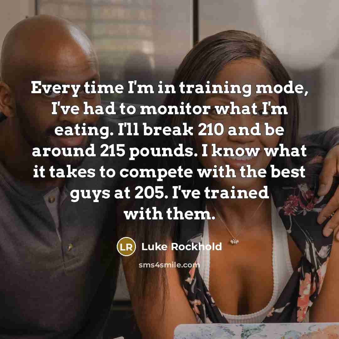 “Every time I'm in training mode, I've had to monitor what I'm eating. I'll break 210 and be around 215 pounds. I know what it takes to compete with the best guys at 205. I've trained with them.” quote by Luke Rockhold