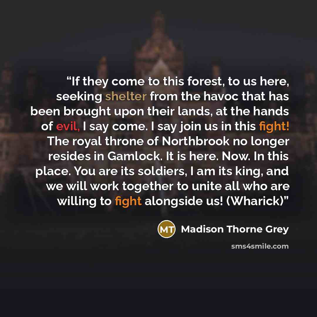 “If they come to this forest, to us here, seeking shelter from the havoc that has been brought upon their lands, at the hands of evil, I say come. I say join us in this fight! The royal throne of Northbrook no longer resides in Gamlock. It is here. Now. In this place. You are its soldiers, I am its…” quote by Madison Thorne Grey