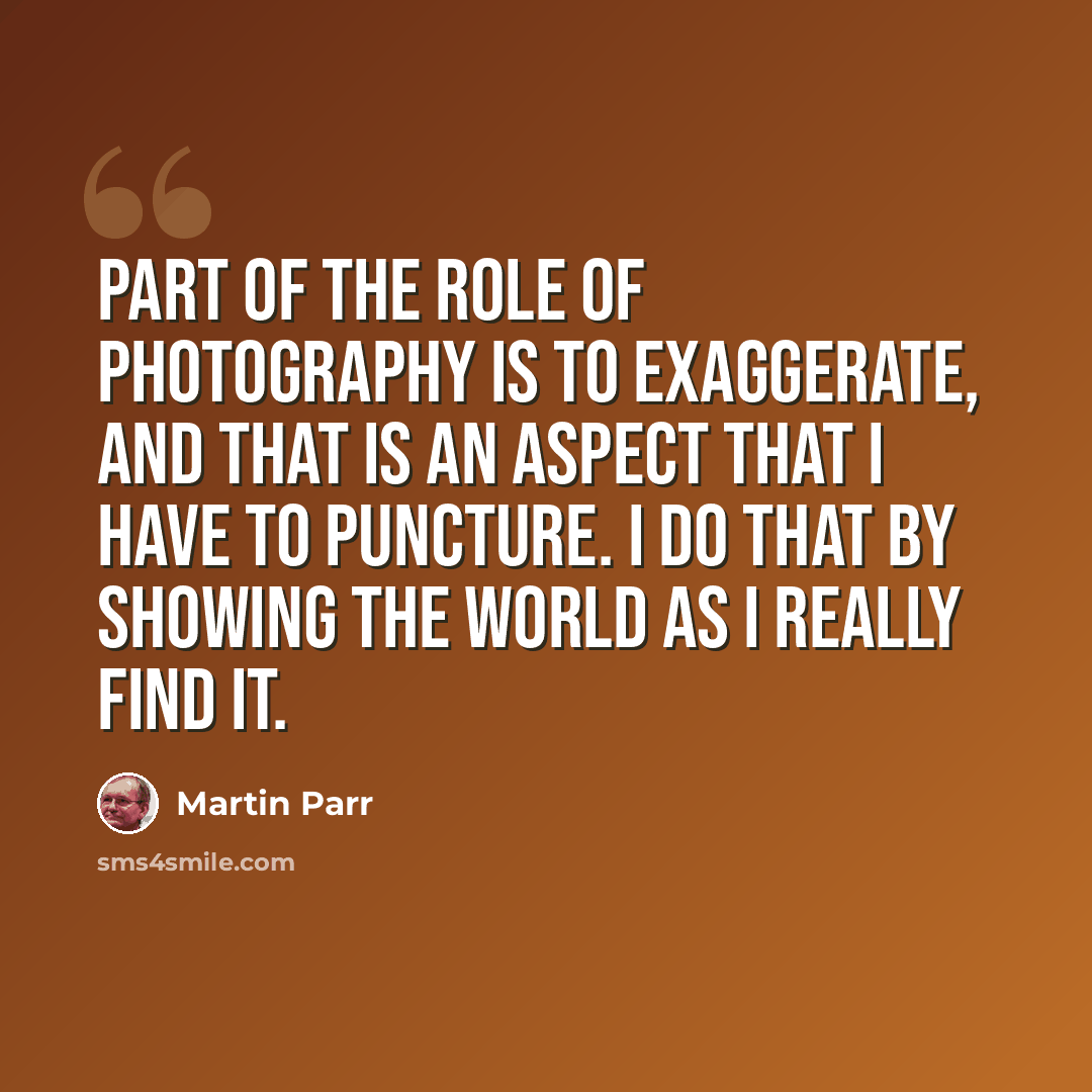 “Part of the role of photography is to exaggerate, and that is an aspect that I have to puncture. I do that by showing the world as I really find it.” quote by Martin Parr