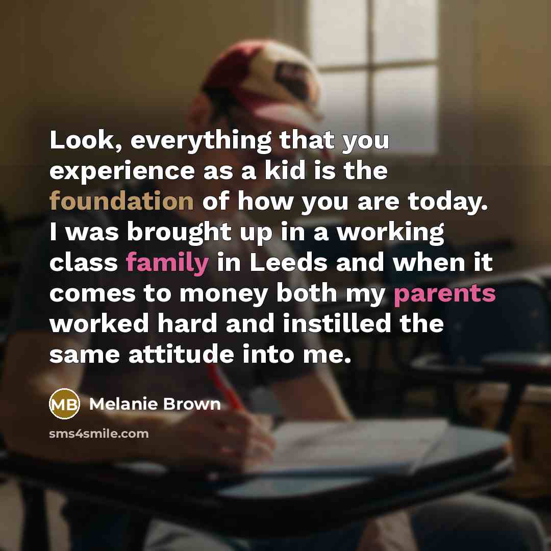 “Look, everything that you experience as a kid is the foundation of how you are today. I was brought up in a working class family in Leeds and when it comes to money both my parents worked hard and instilled the same attitude into me.” quote by Melanie Brown