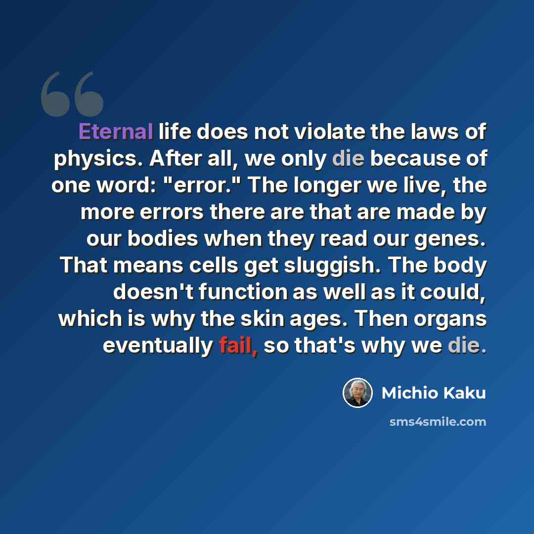 “Eternal life does not violate the laws of physics. After all, we only die because of one word: "error." The longer we live, the more errors there are that are made by our bodies when they read our genes. That means cells get sluggish. The body doesn't function as well as it could, which is why the…” quote by Michio Kaku