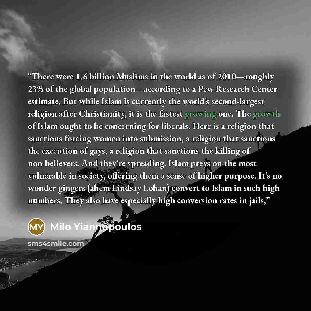 “There were 1.6 billion Muslims in the world as of 2010—roughly 23% of the global population—according to a Pew Research Center estimate. But while Islam is currently the world’s second-largest religion after Christianity, it is the fastest growing one. The growth of Islam ought to be concerning…” quote by Milo Yiannopoulos