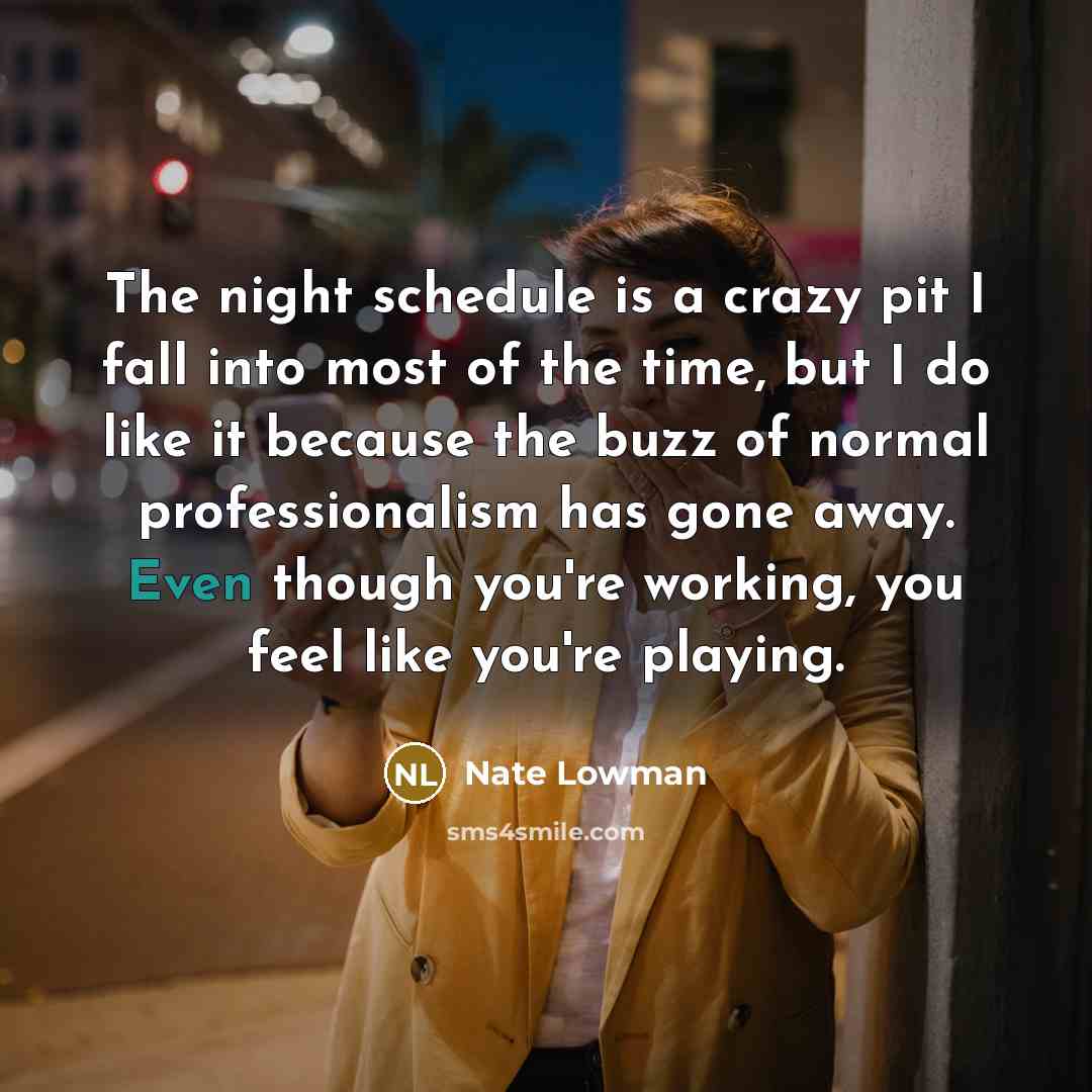 “The night schedule is a crazy pit I fall into most of the time, but I do like it because the buzz of normal professionalism has gone away. Even though you're working, you feel like you're playing.” quote by Nate Lowman