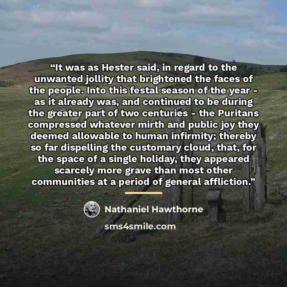 “It was as Hester said, in regard to the unwanted jollity that brightened the faces of the people. Into this festal season of the year - as it already was, and continued to be during the greater part of two centuries - the Puritans compressed whatever mirth and public joy they deemed allowable to…” quote by Nathaniel Hawthorne