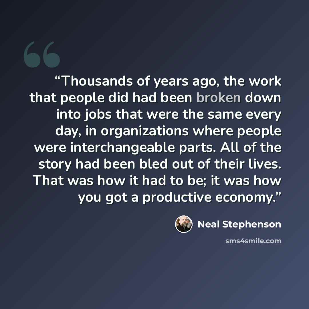 “Thousands of years ago, the work that people did had been broken down into jobs that were the same every day, in organizations where people were interchangeable parts. All of the story had been bled out of their lives. That was how it had to be; it was how you got a productive economy.” quote by Neal Stephenson
