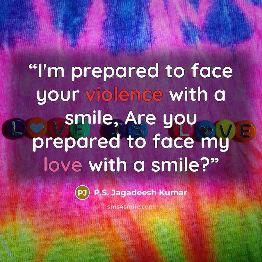 “I'm prepared to face your violence with a smile, Are you prepared to face my love with a smile?” quote by P.S. Jagadeesh Kumar
