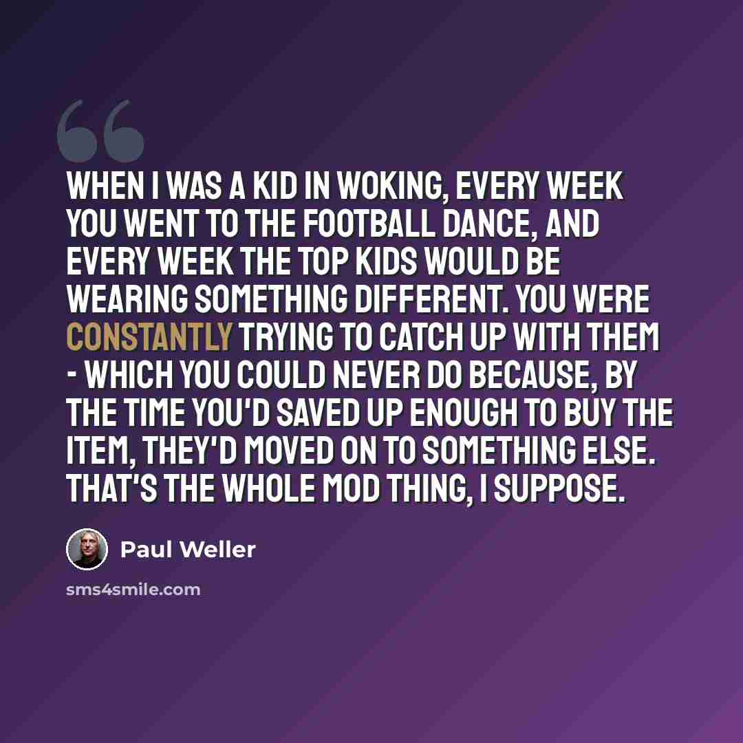 “When I was a kid in Woking, every week you went to the football dance, and every week the top kids would be wearing something different. You were constantly trying to catch up with them - which you could never do because, by the time you'd saved up enough to buy the item, they'd moved on to…” quote by Paul Weller