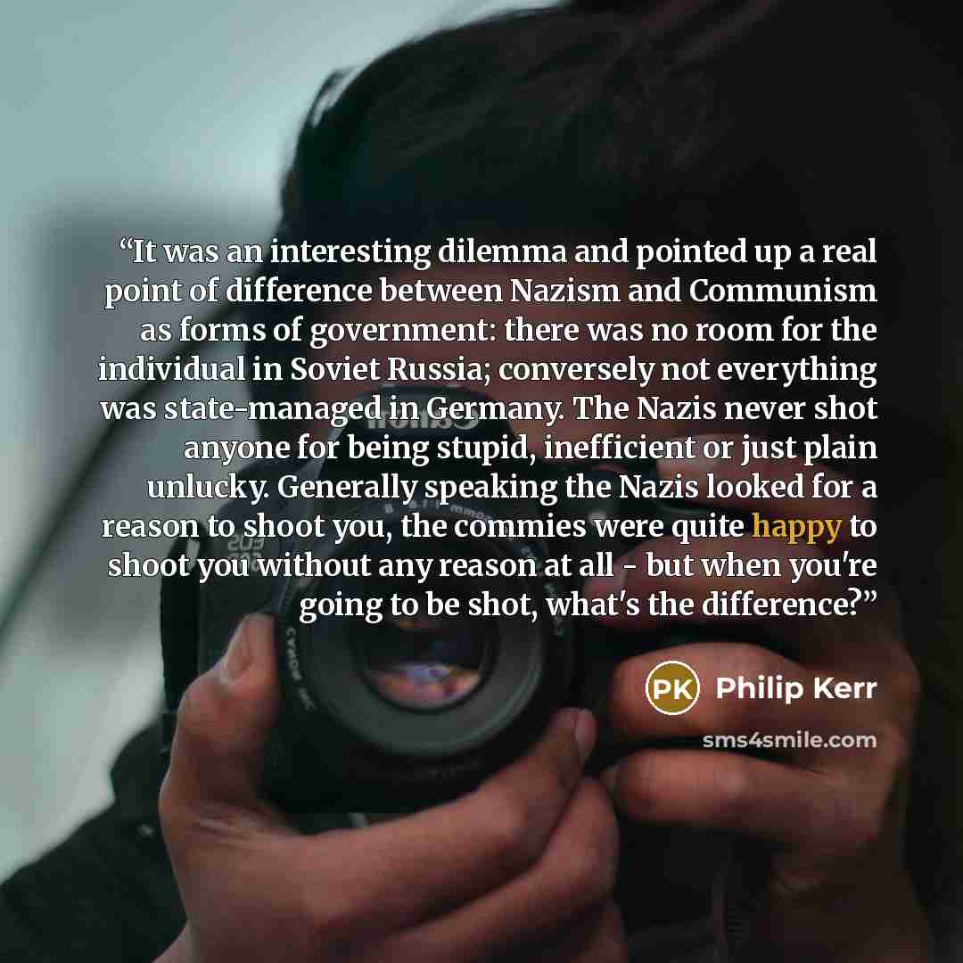 “It was an interesting dilemma and pointed up a real point of difference between Nazism and Communism as forms of government: there was no room for the individual in Soviet Russia; conversely not everything was state-managed in Germany. The Nazis never shot anyone for being stupid, inefficient or…” quote by Philip Kerr