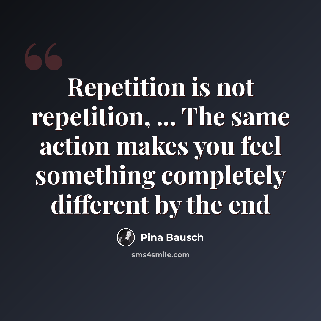 “Repetition is not repetition, ... The same action makes you feel something completely different by the end” quote by Pina Bausch