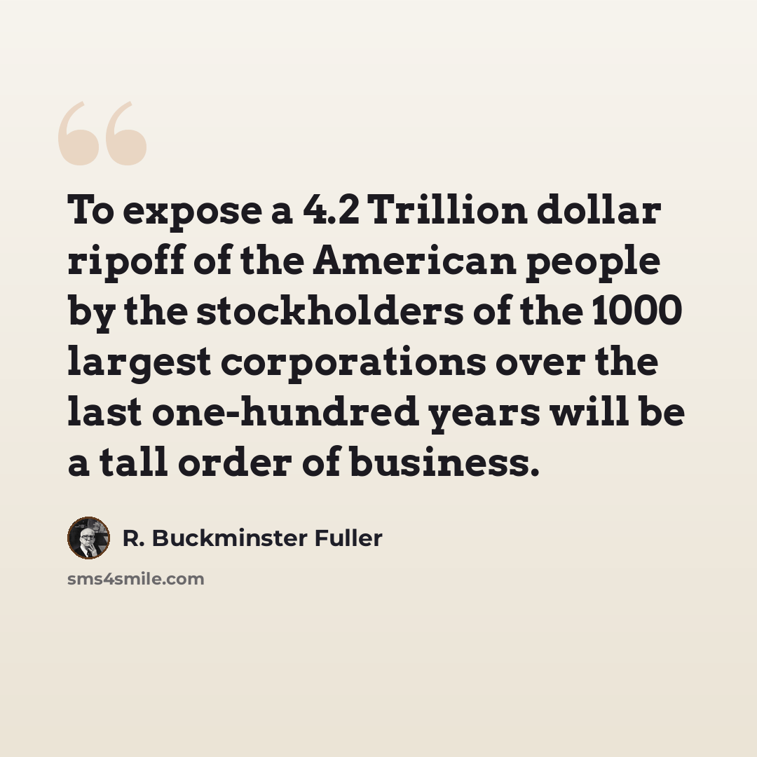 “To expose a 4.2 Trillion dollar ripoff of the American people by the stockholders of the 1000 largest corporations over the last one-hundred years will be a tall order of business.” quote by R. Buckminster Fuller