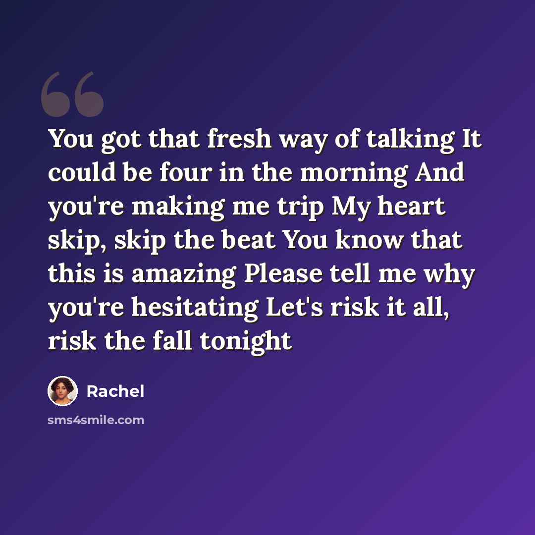 “You got that fresh way of talking It could be four in the morning And you're making me trip My heart skip, skip the beat You know that this is amazing Please tell me why you're hesitating Let's risk it all, risk the fall tonight” quote by Rachel