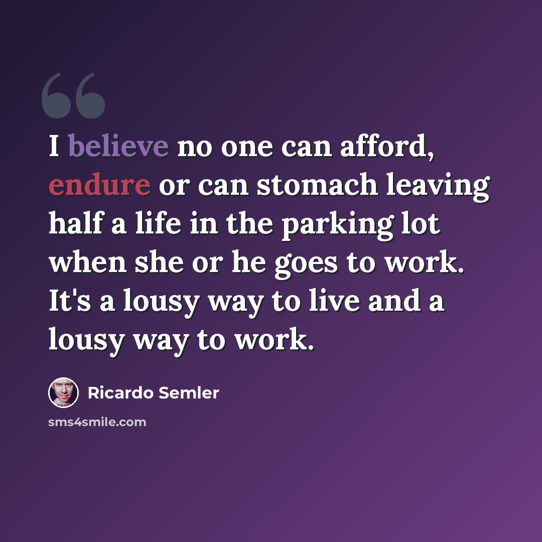 “I believe no one can afford, endure or can stomach leaving half a life in the parking lot when she or he goes to work. It's a lousy way to live and a lousy way to work.” quote by Ricardo Semler