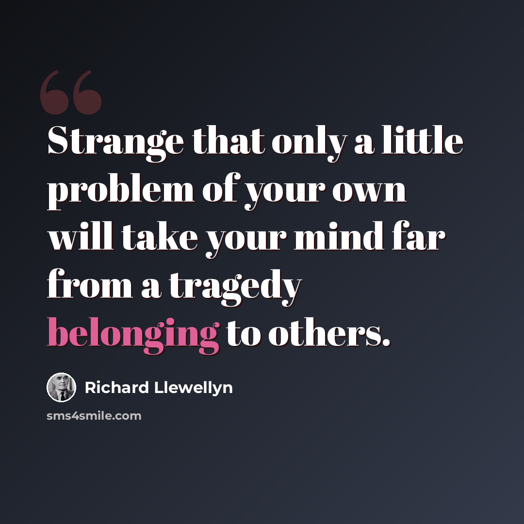 “Strange that only a little problem of your own will take your mind far from a tragedy belonging to others.” quote by Richard Llewellyn