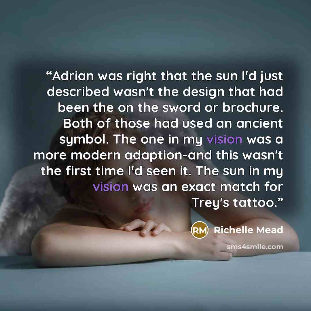 “Adrian was right that the sun I'd just described wasn't the design that had been the on the sword or brochure. Both of those had used an ancient symbol. The one in my vision was a more modern adaption-and this wasn't the first time I'd seen it. The sun in my vision was an exact match for Trey's…” quote by Richelle Mead