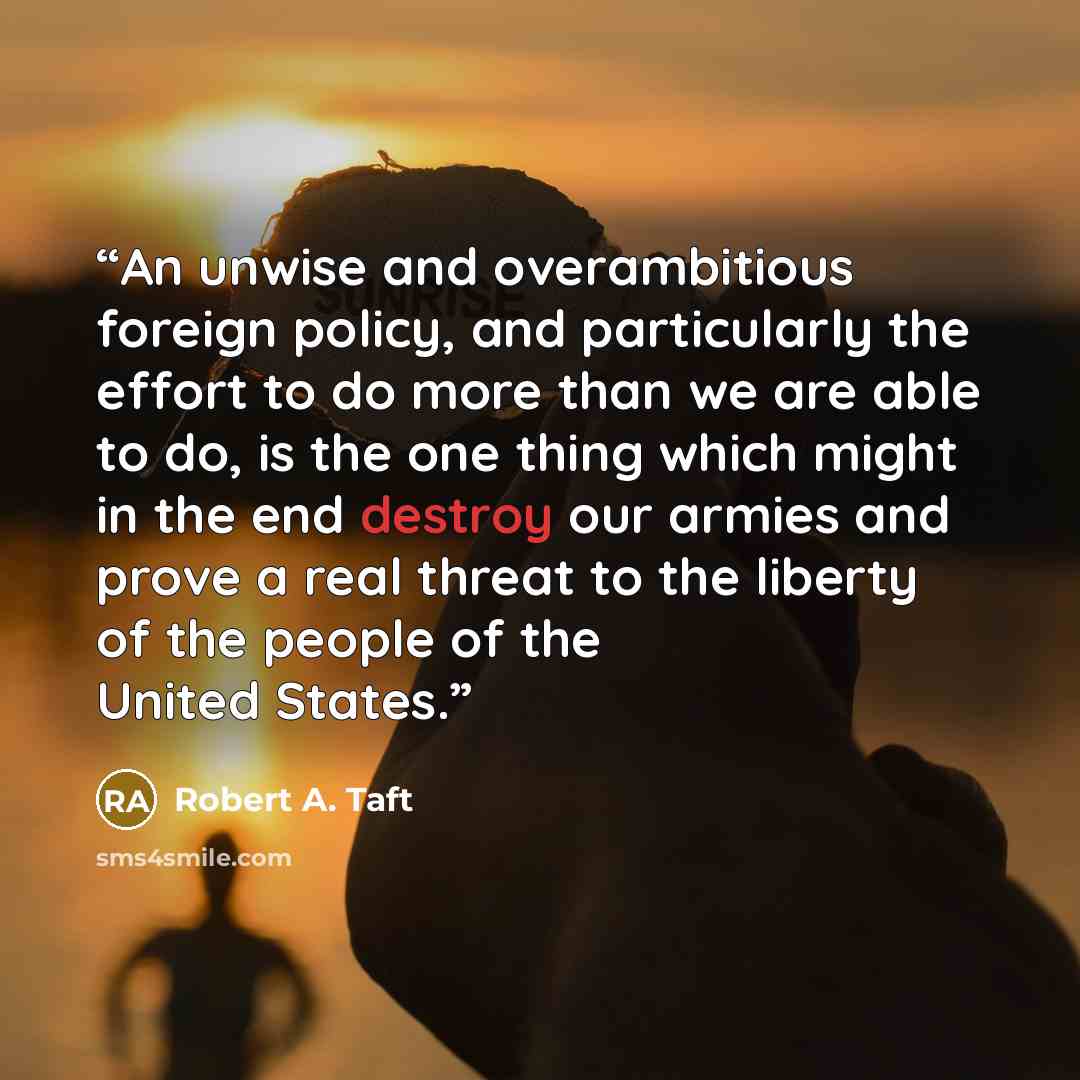 “An unwise and overambitious foreign policy, and particularly the effort to do more than we are able to do, is the one thing which might in the end destroy our armies and prove a real threat to the liberty of the people of the United States.” quote by Robert A. Taft