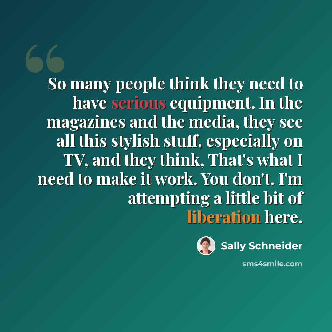 “So many people think they need to have serious equipment. In the magazines and the media, they see all this stylish stuff, especially on TV, and they think, That's what I need to make it work. You don't. I'm attempting a little bit of liberation here.” quote by Sally Schneider