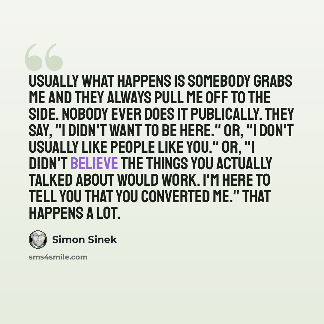 “Usually what happens is somebody grabs me and they always pull me off to the side. Nobody ever does it publically. They say, "I didn't want to be here." Or, "I don't usually like people like you." Or, "I didn't believe the things you actually talked about would work. I'm here to tell you that you…” quote by Simon Sinek