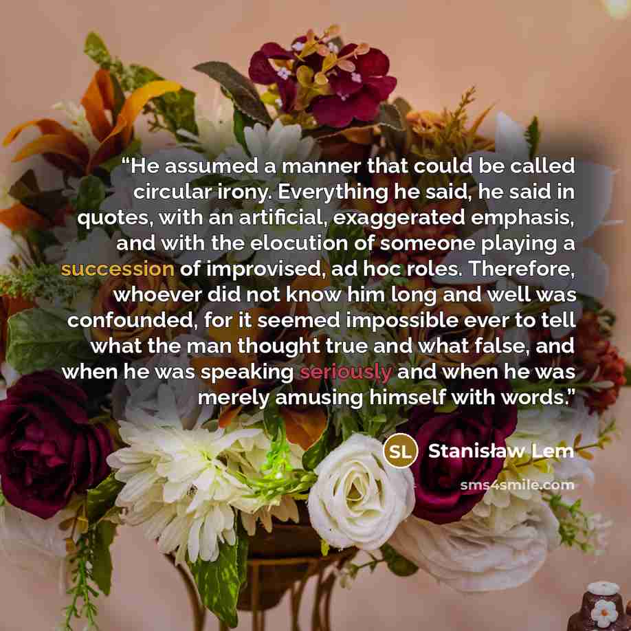 “He assumed a manner that could be called circular irony. Everything he said, he said in quotes, with an artificial, exaggerated emphasis, and with the elocution of someone playing a succession of improvised, ad hoc roles. Therefore, whoever did not know him long and well was confounded, for it…” quote by Stanisław Lem