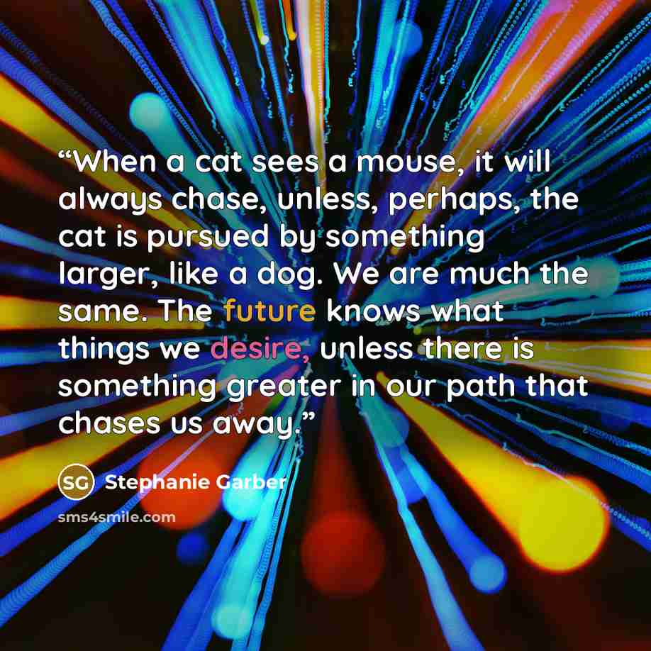 “When a cat sees a mouse, it will always chase, unless, perhaps, the cat is pursued by something larger, like a dog. We are much the same. The future knows what things we desire, unless there is something greater in our path that chases us away.” quote by Stephanie Garber