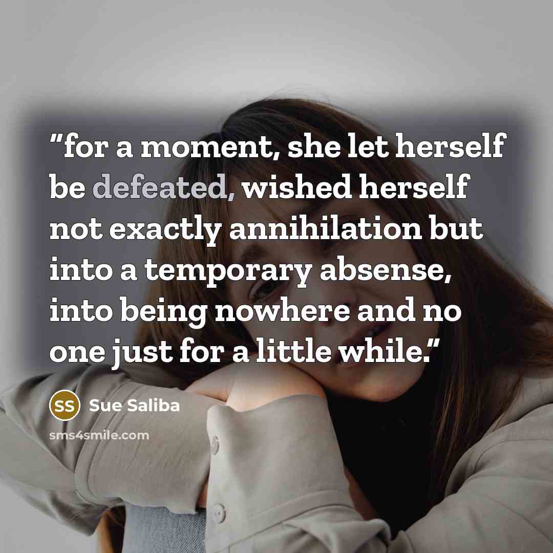 “for a moment, she let herself be defeated, wished herself not exactly annihilation but into a temporary absense, into being nowhere and no one just for a little while.” quote by sue saliba