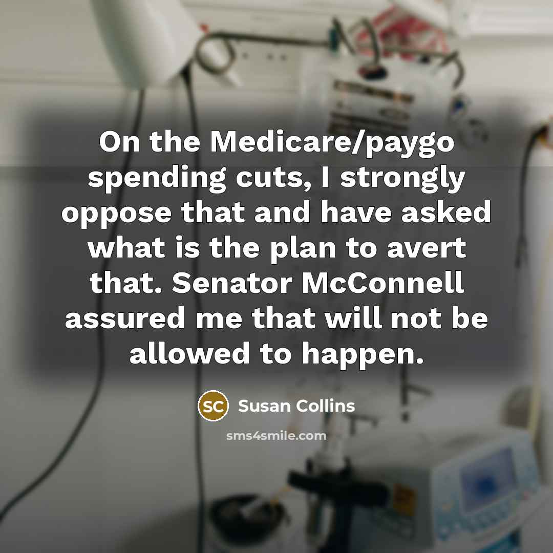 “On the Medicare/paygo spending cuts, I strongly oppose that and have asked what is the plan to avert that. Senator McConnell assured me that will not be allowed to happen.” quote by Susan Collins