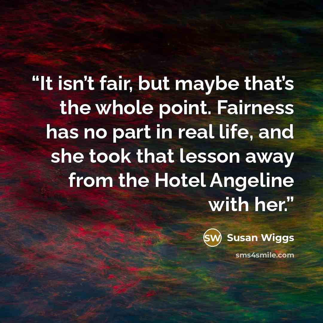 “It isn’t fair, but maybe that’s the whole point. Fairness has no part in real life, and she took that lesson away from the Hotel Angeline with her.” quote by Susan Wiggs