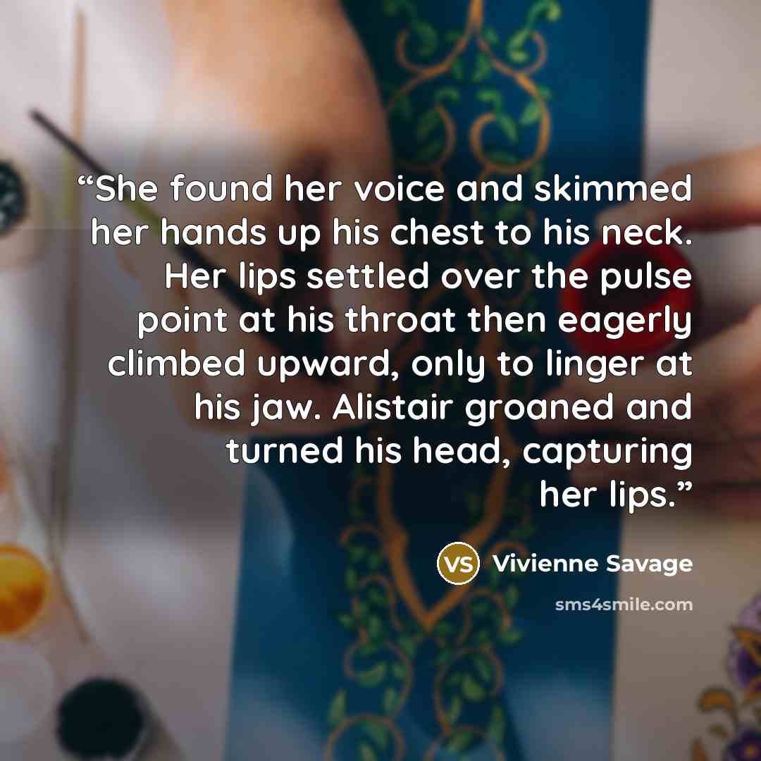 “She found her voice and skimmed her hands up his chest to his neck. Her lips settled over the pulse point at his throat then eagerly climbed upward, only to linger at his jaw. Alistair groaned and turned his head, capturing her lips.” quote by Vivienne Savage