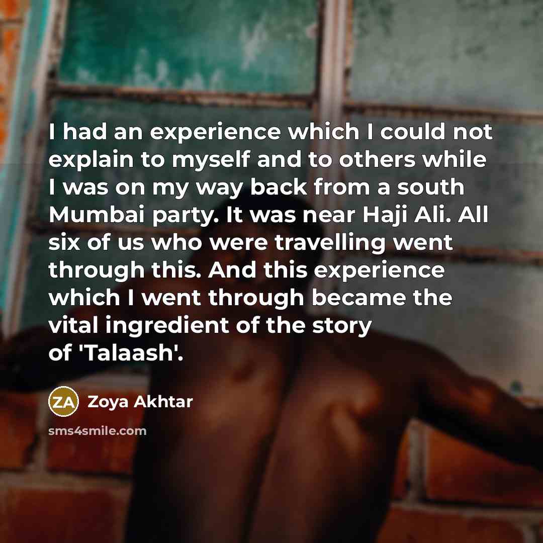 “I had an experience which I could not explain to myself and to others while I was on my way back from a south Mumbai party. It was near Haji Ali. All six of us who were travelling went through this. And this experience which I went through became the vital ingredient of the story of 'Talaash'.” quote by Zoya Akhtar