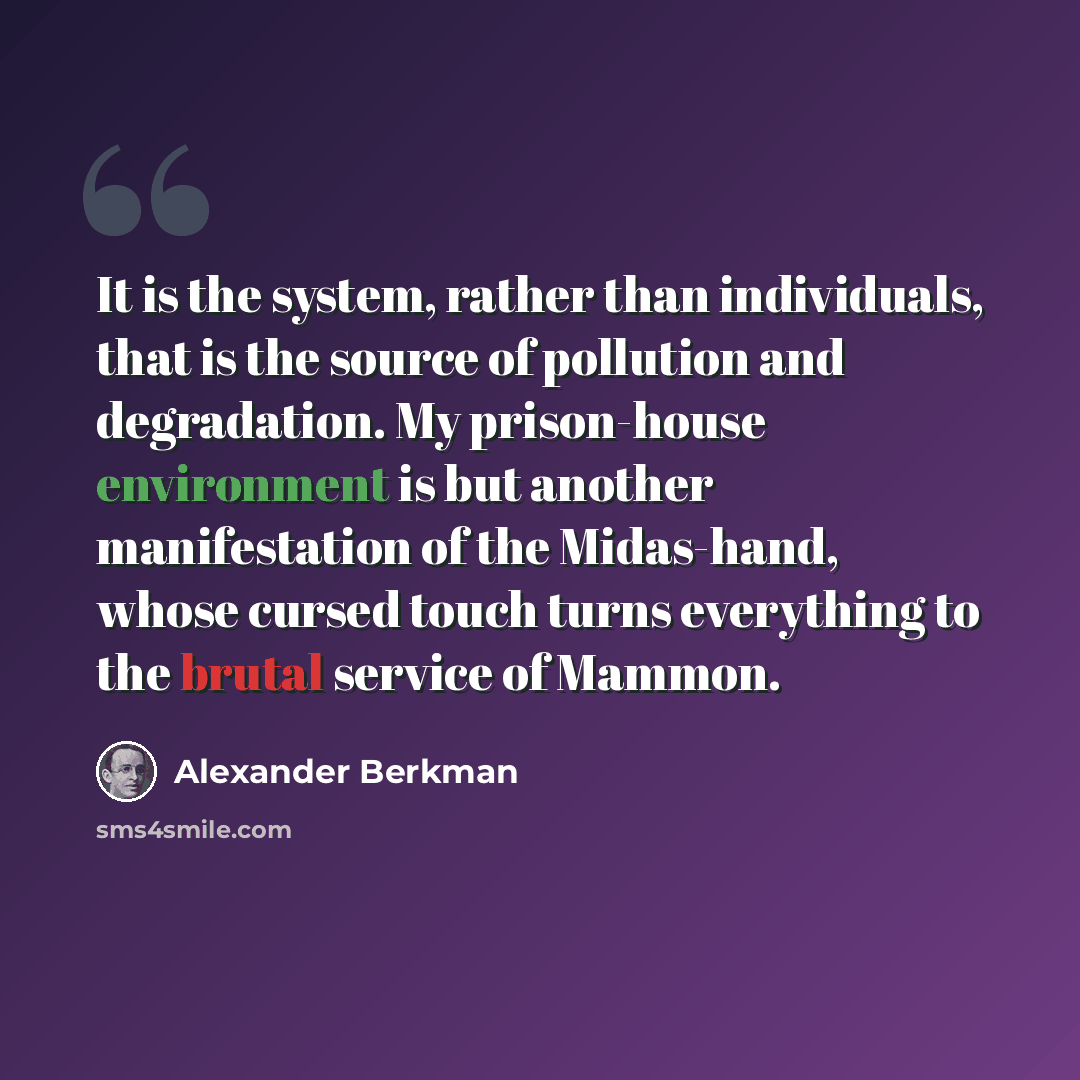 “It is the system, rather than individuals, that is the source of pollution and degradation. My prison-house environment is but another manifestation of the Midas-hand, whose cursed touch turns everything to the brutal service of Mammon.” quote by Alexander Berkman