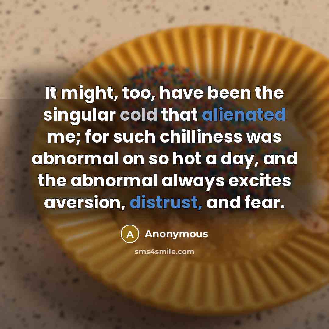 “It might, too, have been the singular cold that alienated me; for such chilliness was abnormal on so hot a day, and the abnormal always excites aversion, distrust, and fear.” quote by Anonymous