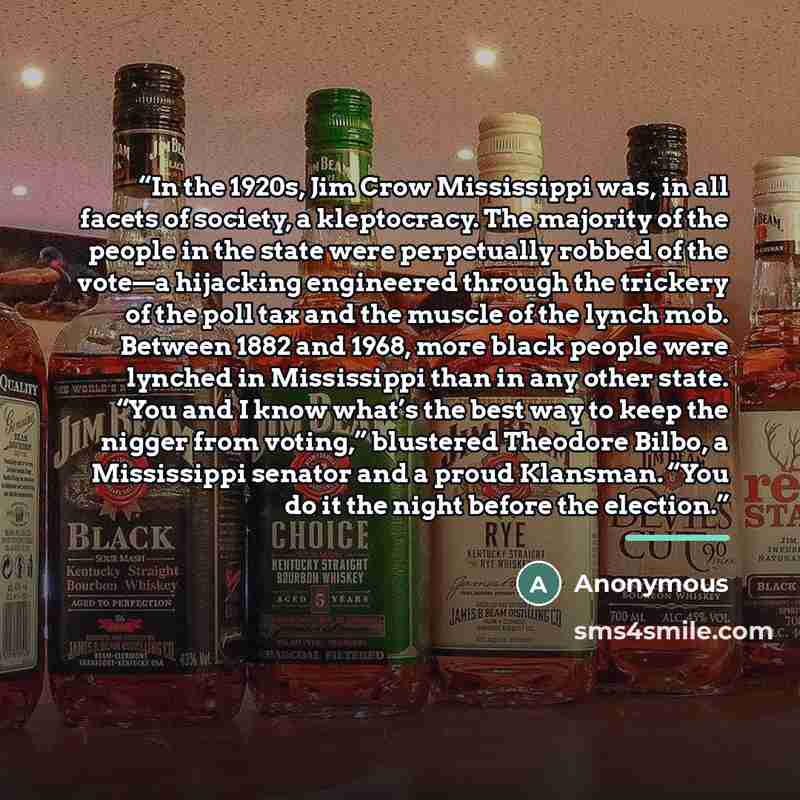 “In the 1920s, Jim Crow Mississippi was, in all facets of society, a kleptocracy. The majority of the people in the state were perpetually robbed of the vote—a hijacking engineered through the trickery of the poll tax and the muscle of the lynch mob. Between 1882 and 1968, more black people were…” quote by Anonymous