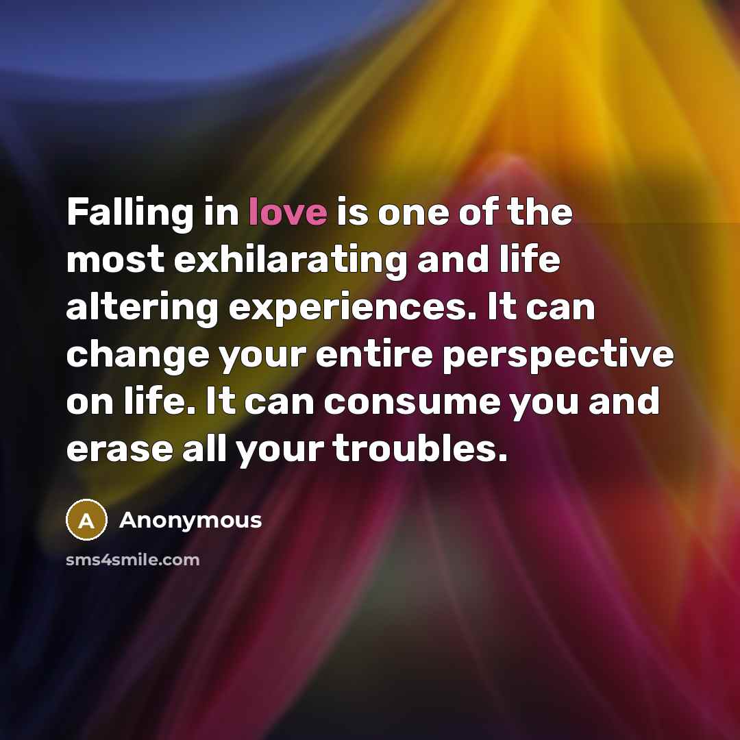 “Falling in love is one of the most exhilarating and life altering experiences. It can change your entire perspective on life. It can consume you and erase all your troubles.” quote by Anonymous