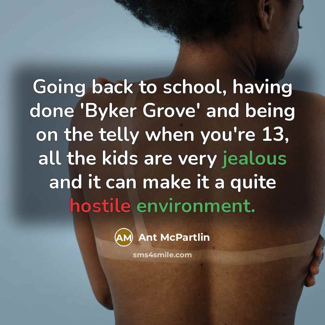 “Going back to school, having done 'Byker Grove' and being on the telly when you're 13, all the kids are very jealous and it can make it a quite hostile environment.” quote by Ant McPartlin