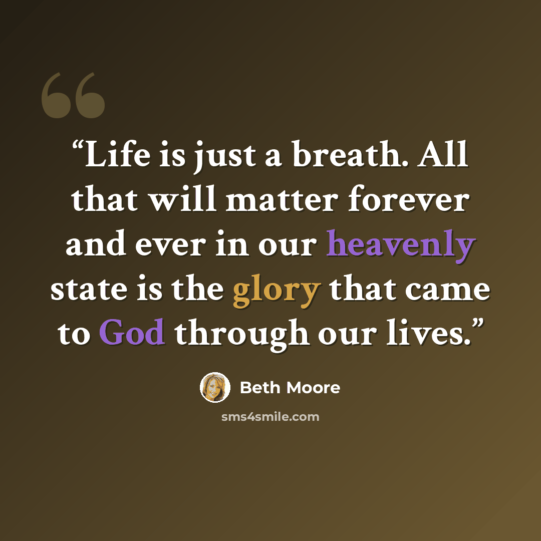 “Life is just a breath. All that will matter forever and ever in our heavenly state is the glory that came to God through our lives.” quote by Beth Moore