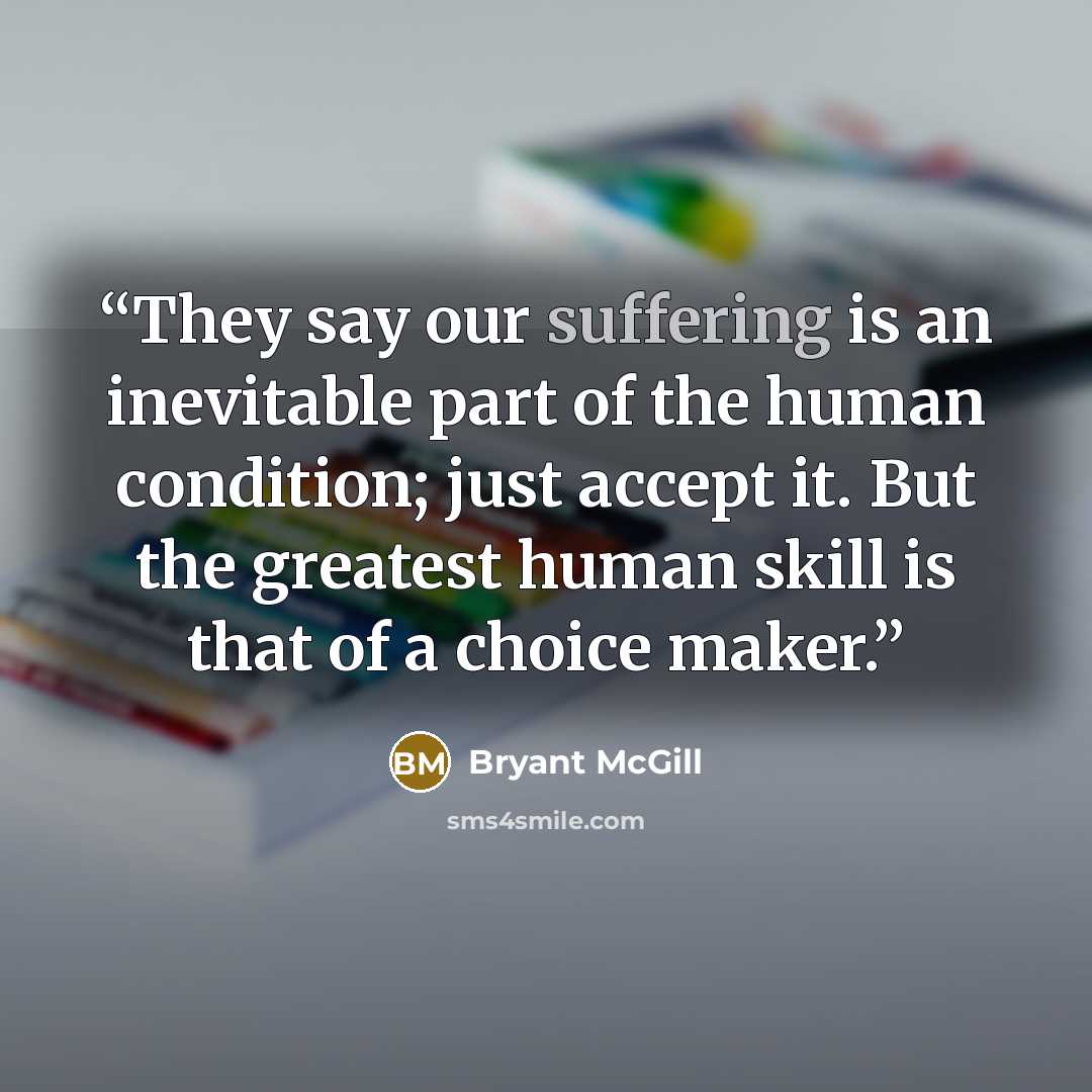 “They say our suffering is an inevitable part of the human condition; just accept it. But the greatest human skill is that of a choice maker.” quote by Bryant McGill