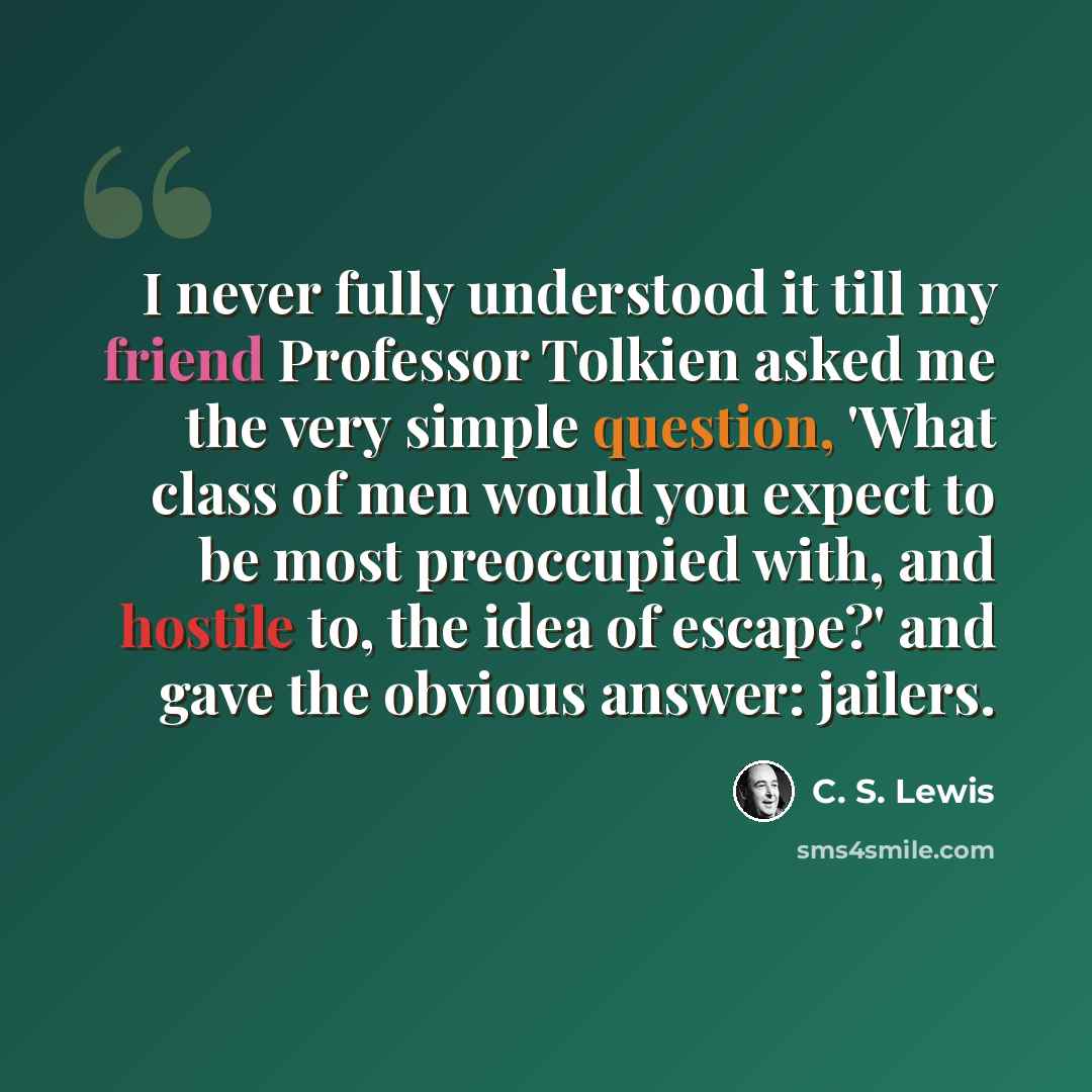 “I never fully understood it till my friend Professor Tolkien asked me the very simple question, 'What class of men would you expect to be most preoccupied with, and hostile to, the idea of escape?' and gave the obvious answer: jailers.” quote by C. S. Lewis