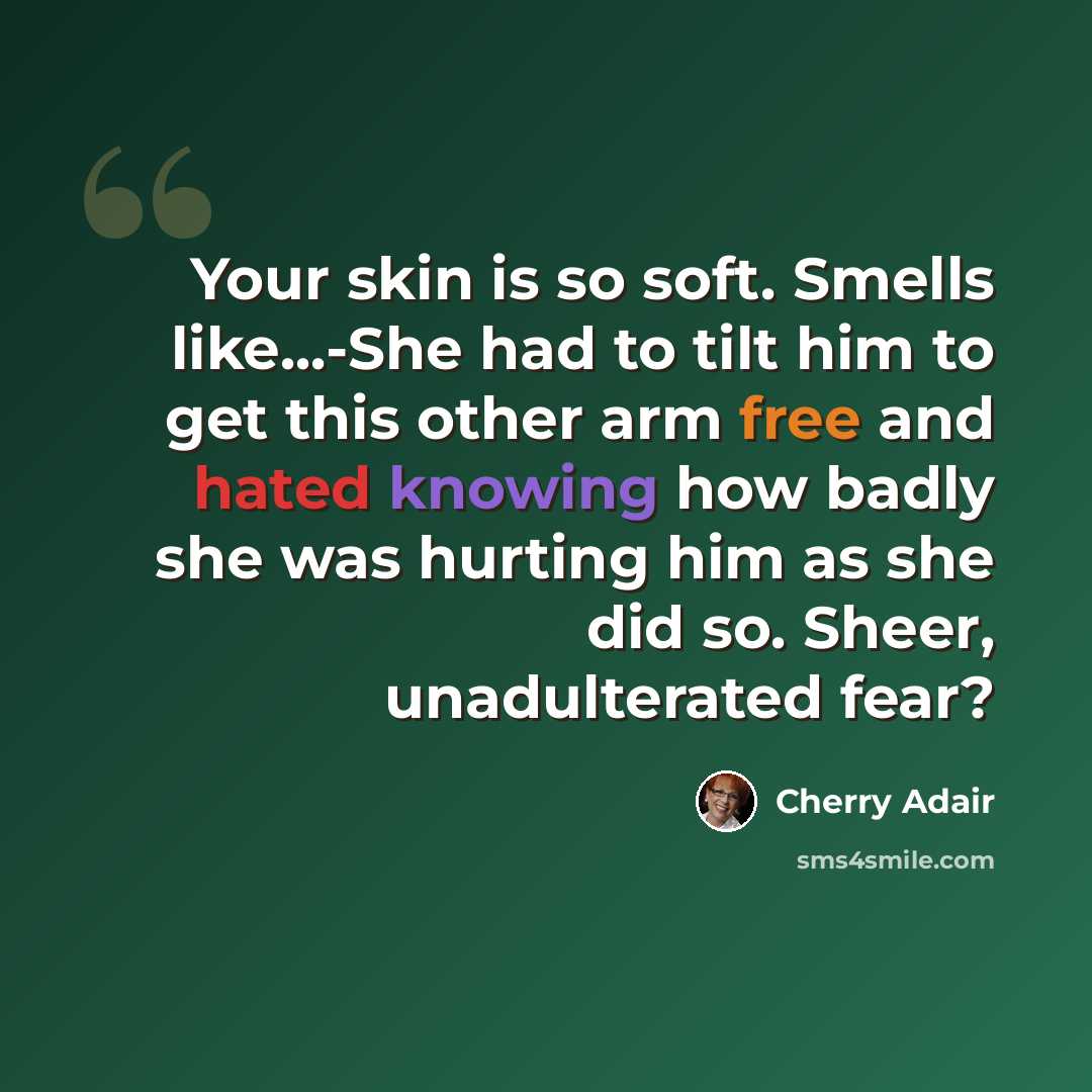 “Your skin is so soft. Smells like...-She had to tilt him to get this other arm free and hated knowing how badly she was hurting him as she did so. Sheer, unadulterated fear?” quote by Cherry Adair
