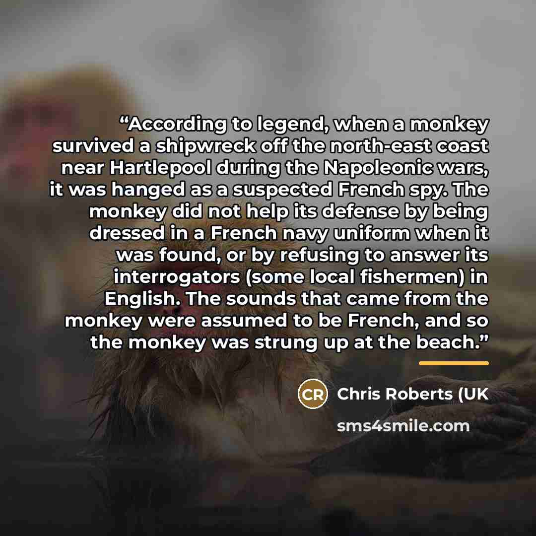 “According to legend, when a monkey survived a shipwreck off the north-east coast near Hartlepool during the Napoleonic wars, it was hanged as a suspected French spy. The monkey did not help its defense by being dressed in a French navy uniform when it was found, or by refusing to answer its…” quote by Anonymous