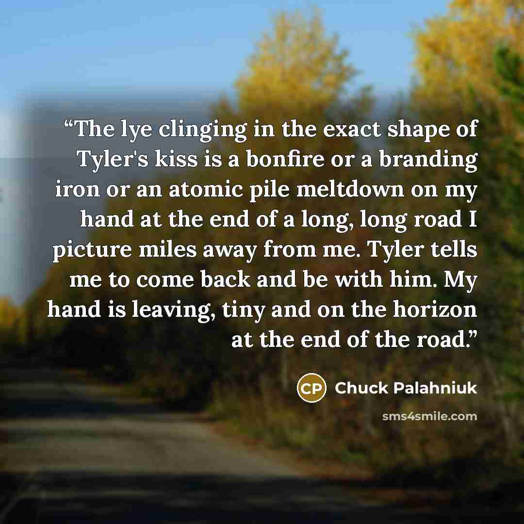 “The lye clinging in the exact shape of Tyler's kiss is a bonfire or a branding iron or an atomic pile meltdown on my hand at the end of a long, long road I picture miles away from me. Tyler tells me to come back and be with him. My hand is leaving, tiny and on the horizon at the end of the road.” quote by Chuck Palahniuk