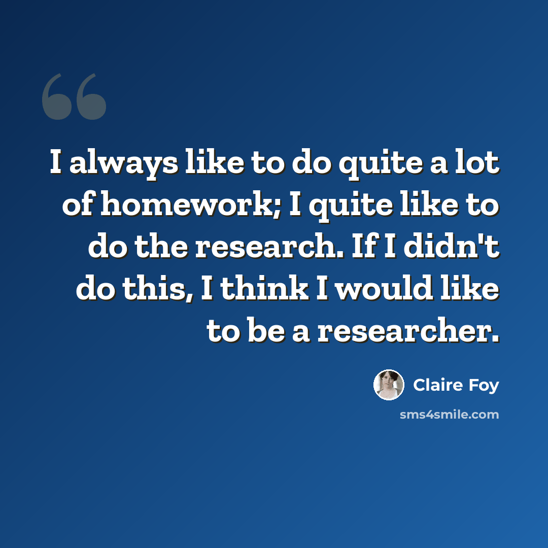 “I always like to do quite a lot of homework; I quite like to do the research. If I didn't do this, I think I would like to be a researcher.” quote by Claire Foy